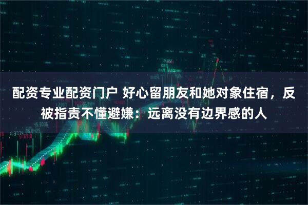 配资专业配资门户 好心留朋友和她对象住宿，反被指责不懂避嫌：远离没有边界感的人