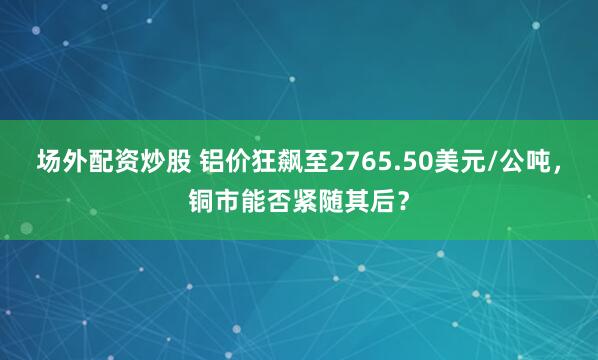 场外配资炒股 铝价狂飙至2765.50美元/公吨，铜市能否紧随其后？