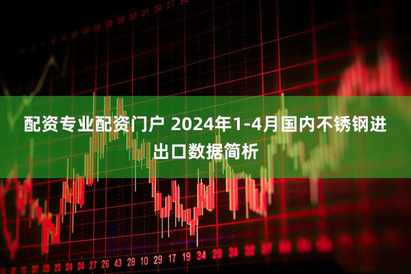 配资专业配资门户 2024年1-4月国内不锈钢进出口数据简析