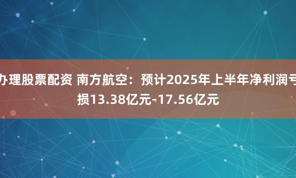 办理股票配资 南方航空：预计2025年上半年净利润亏损13.38亿元-17.56亿元