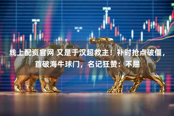 线上配资官网 又是于汉超救主！补时抢点破僵，首破海牛球门，名记狂赞：不屈
