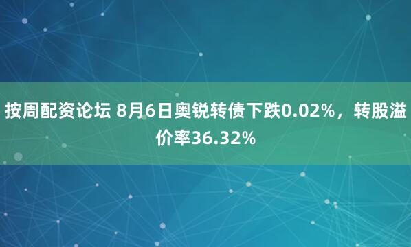按周配资论坛 8月6日奥锐转债下跌0.02%，转股溢价率36.32%