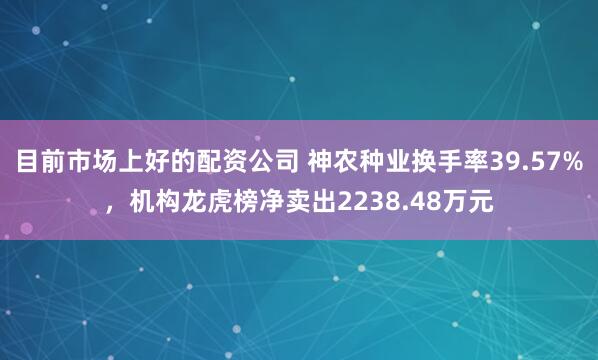 目前市场上好的配资公司 神农种业换手率39.57%，机构龙虎榜净卖出2238.48万元