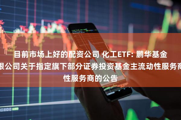 目前市场上好的配资公司 化工ETF: 鹏华基金管理有限公司关于指定旗下部分证券投资基金主流动性服务商的公告