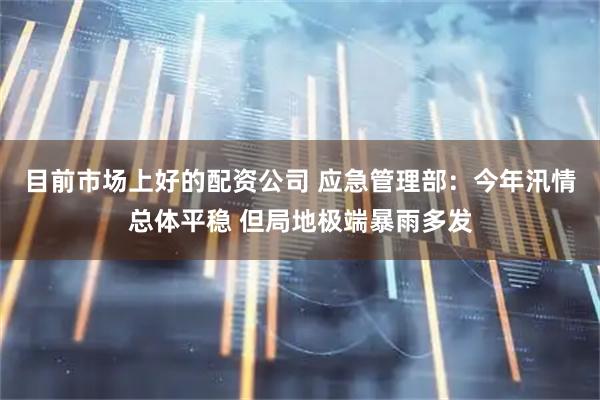 目前市场上好的配资公司 应急管理部：今年汛情总体平稳 但局地极端暴雨多发