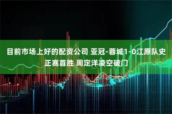 目前市场上好的配资公司 亚冠-蓉城1-0江原队史正赛首胜 周定洋凌空破门