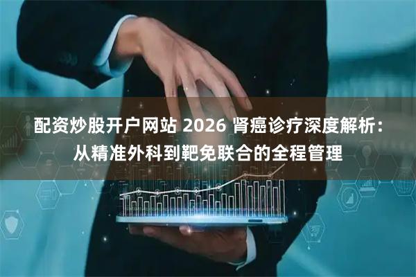 配资炒股开户网站 2026 肾癌诊疗深度解析：从精准外科到靶免联合的全程管理