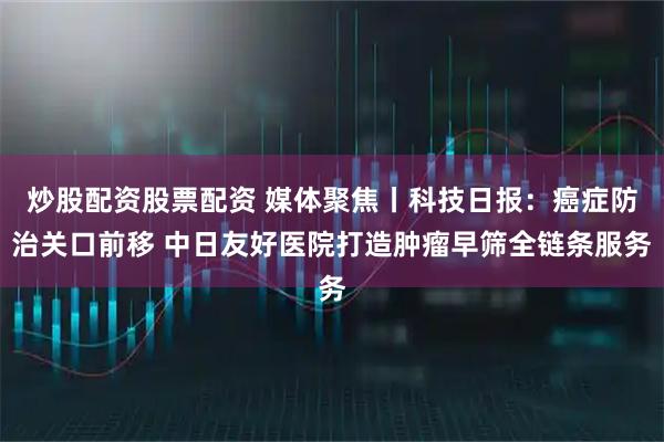 炒股配资股票配资 媒体聚焦丨科技日报：癌症防治关口前移 中日友好医院打造肿瘤早筛全链条服务