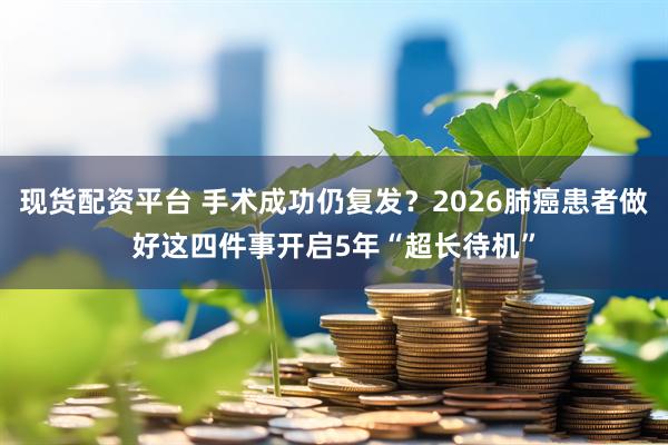 现货配资平台 手术成功仍复发？2026肺癌患者做好这四件事开启5年“超长待机”