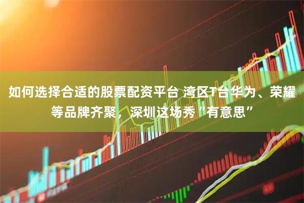 如何选择合适的股票配资平台 湾区T台华为、荣耀等品牌齐聚，深圳这场秀“有意思”