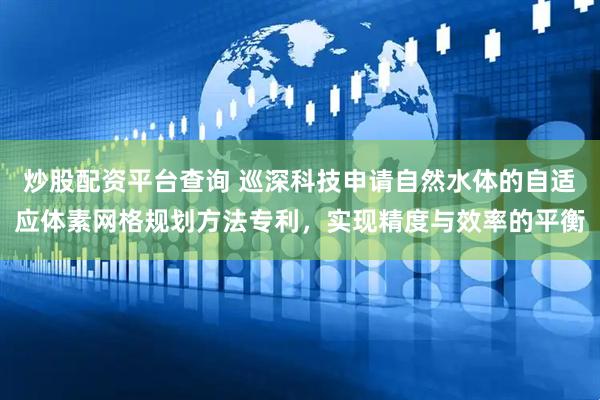 炒股配资平台查询 巡深科技申请自然水体的自适应体素网格规划方法专利，实现精度与效率的平衡