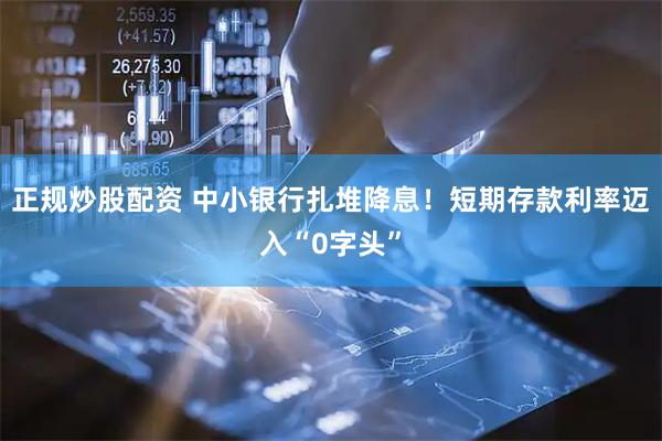 正规炒股配资 中小银行扎堆降息！短期存款利率迈入“0字头”